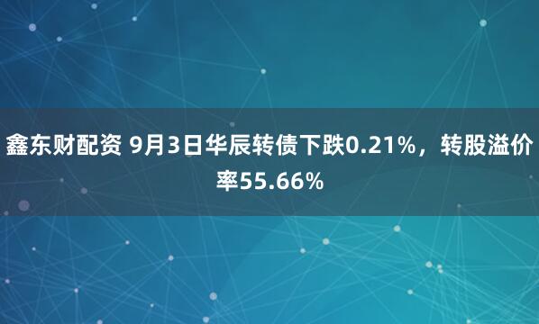 鑫东财配资 9月3日华辰转债下跌0.21%，转股溢价率55.66%