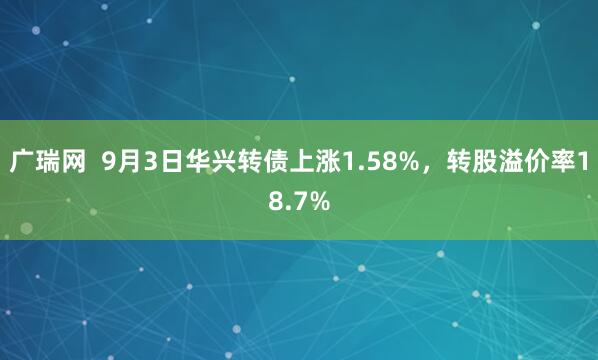 广瑞网  9月3日华兴转债上涨1.58%，转股溢价率18.7%
