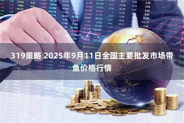 319策略 2025年9月11日全国主要批发市场带鱼价格行情