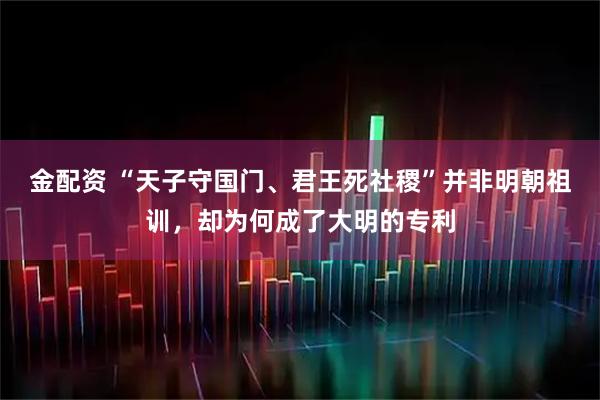 金配资 “天子守国门、君王死社稷”并非明朝祖训，却为何成了大明的专利