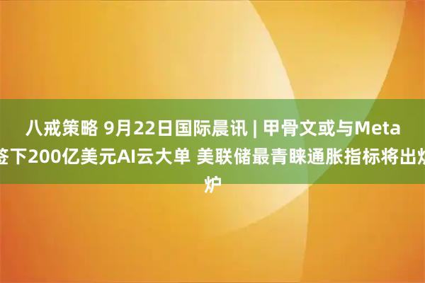 八戒策略 9月22日国际晨讯 | 甲骨文或与Meta签下200亿美元AI云大单 美联储最青睐通胀指标将出炉