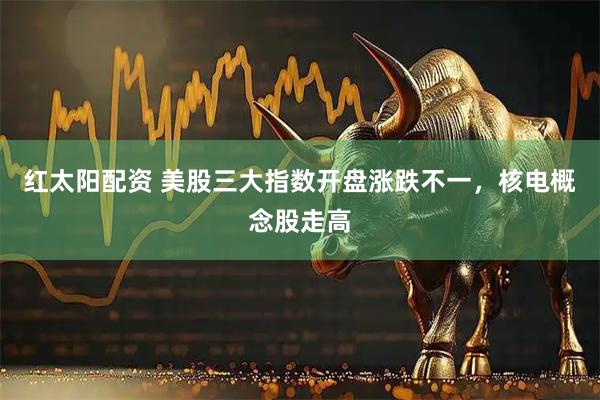 红太阳配资 美股三大指数开盘涨跌不一，核电概念股走高