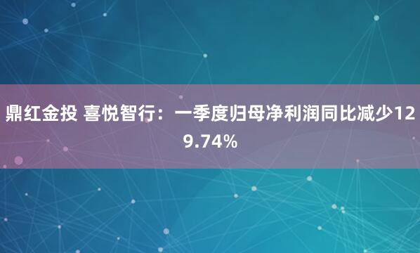 鼎红金投 喜悦智行：一季度归母净利润同比减少129.74%