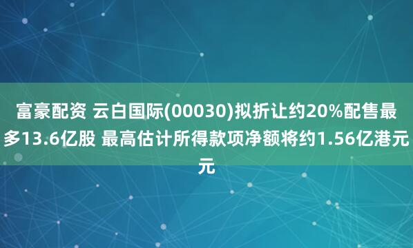 富豪配资 云白国际(00030)拟折让约20%配售最多13.6亿股 最高估计所得款项净额将约1.56亿港元