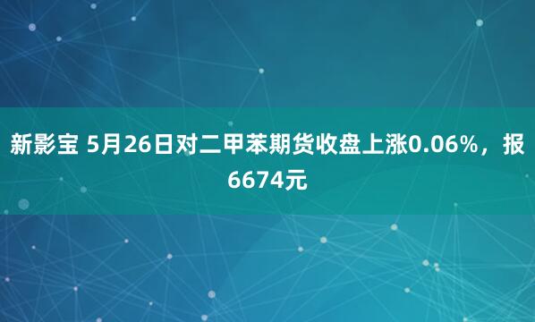新影宝 5月26日对二甲苯期货收盘上涨0.06%，报6674元