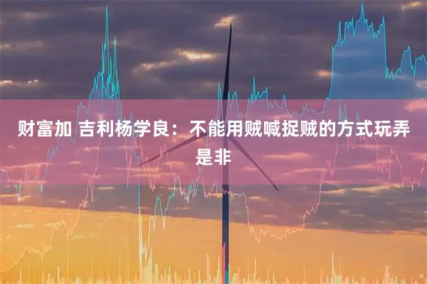 财富加 吉利杨学良：不能用贼喊捉贼的方式玩弄是非