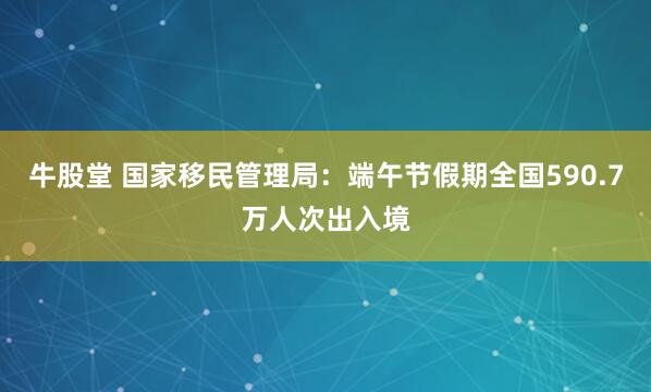 牛股堂 国家移民管理局：端午节假期全国590.7万人次出入境