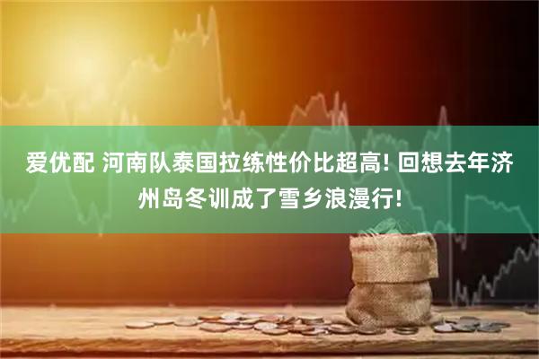 爱优配 河南队泰国拉练性价比超高! 回想去年济州岛冬训成了雪乡浪漫行!