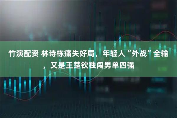 竹演配资 林诗栋痛失好局，年轻人“外战”全输，又是王楚钦独闯男单四强