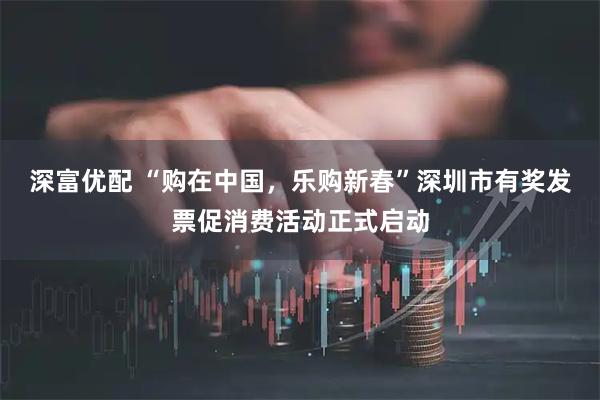 深富优配 “购在中国，乐购新春”深圳市有奖发票促消费活动正式启动