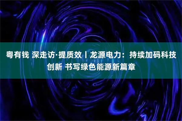 粤有钱 深走访·提质效丨龙源电力：持续加码科技创新 书写绿色能源新篇章