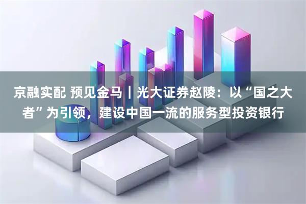 京融实配 预见金马｜光大证券赵陵：以“国之大者”为引领，建设中国一流的服务型投资银行