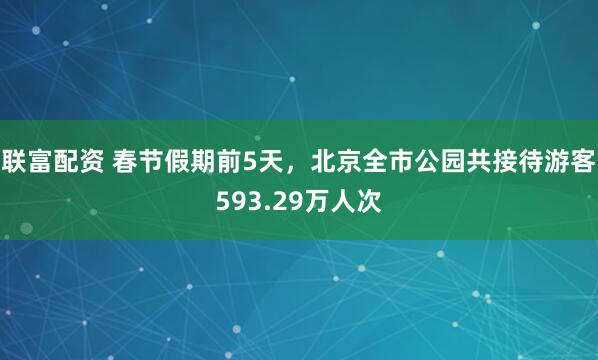 联富配资 春节假期前5天，北京全市公园共接待游客593.29万人次