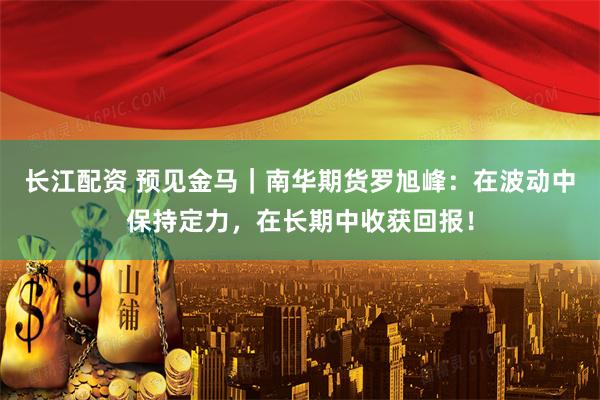 长江配资 预见金马｜南华期货罗旭峰：在波动中保持定力，在长期中收获回报！