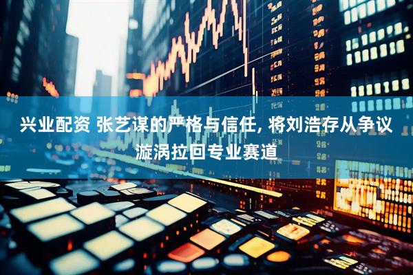 兴业配资 张艺谋的严格与信任, 将刘浩存从争议漩涡拉回专业赛道