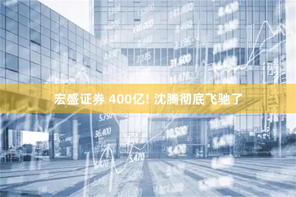 宏盛证券 400亿! 沈腾彻底飞驰了