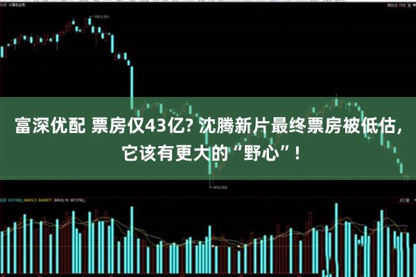 富深优配 票房仅43亿? 沈腾新片最终票房被低估, 它该有更大的“野心”!