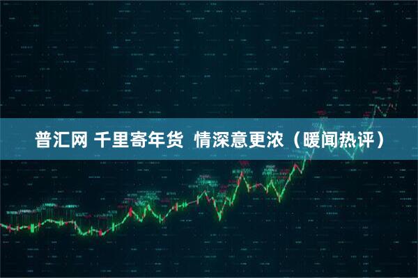 普汇网 千里寄年货  情深意更浓（暖闻热评）