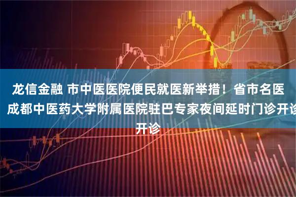 龙信金融 市中医医院便民就医新举措！省市名医、成都中医药大学附属医院驻巴专家夜间延时门诊开诊