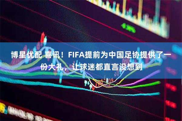 博星优配 喜讯！FIFA提前为中国足协提供了一份大礼，让球迷都直言没想到