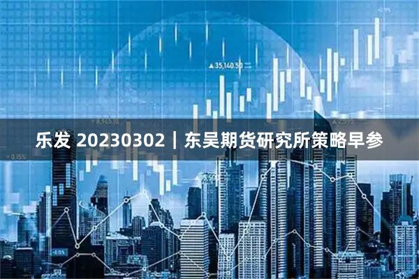 乐发 20230302｜东吴期货研究所策略早参