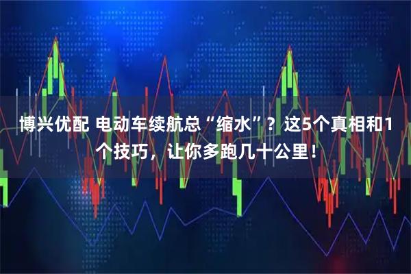 博兴优配 电动车续航总“缩水”？这5个真相和1个技巧，让你多跑几十公里！
