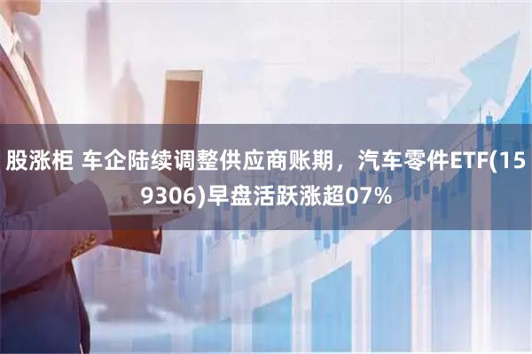 股涨柜 车企陆续调整供应商账期，汽车零件ETF(159306)早盘活跃涨超07%