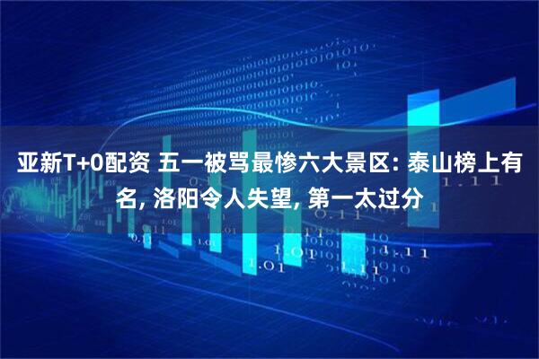 亚新T+0配资 五一被骂最惨六大景区: 泰山榜上有名, 洛阳令人失望, 第一太过分